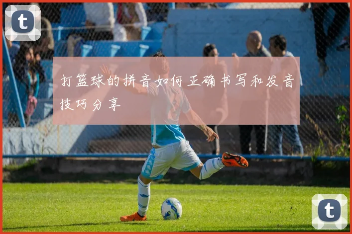 打篮球的拼音如何正确书写和发音技巧分享