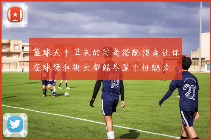 篮球五个卫衣的时尚搭配指南让你在球场和街头都能尽显个性魅力