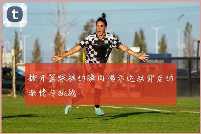 撕开篮球裤的瞬间揭示运动背后的激情与挑战