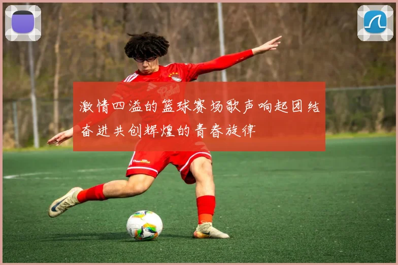 激情四溢的篮球赛场歌声响起团结奋进共创辉煌的青春旋律