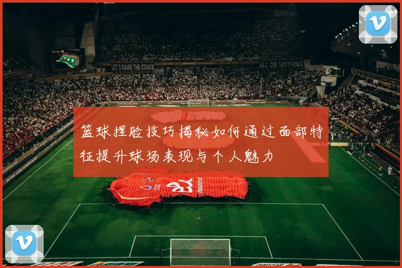 篮球捏脸技巧揭秘如何通过面部特征提升球场表现与个人魅力