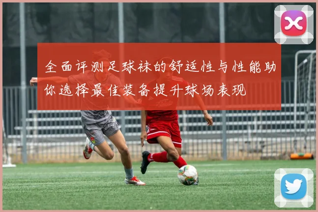 全面评测足球袜的舒适性与性能助你选择最佳装备提升球场表现